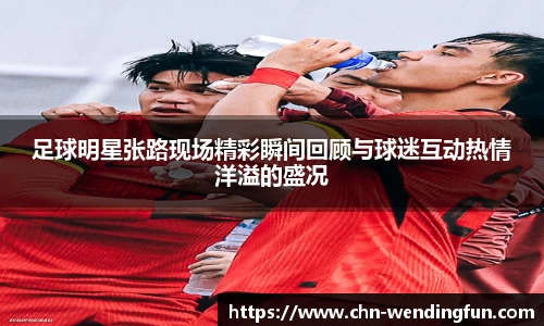 足球明星张路现场精彩瞬间回顾与球迷互动热情洋溢的盛况